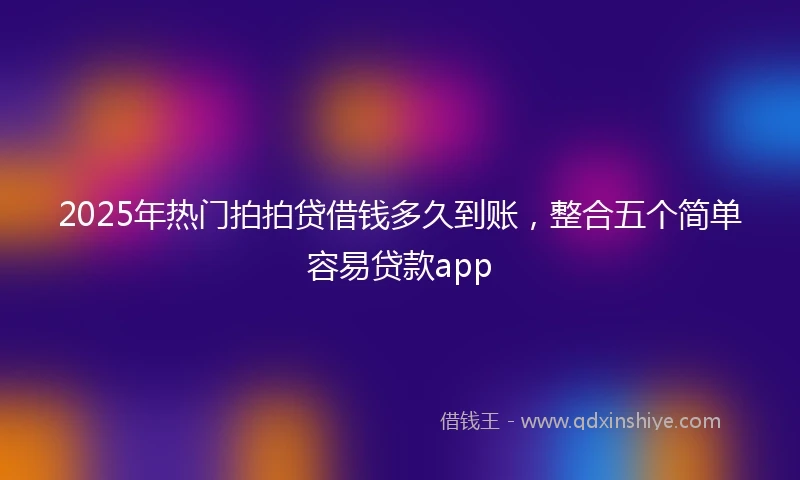 2025年热门拍拍贷借钱多久到账，整合五个简单容易贷款app