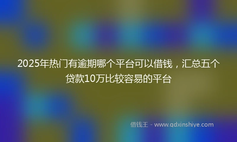 2025年热门有逾期哪个平台可以借钱，汇总五个贷款10万比较容易的平台