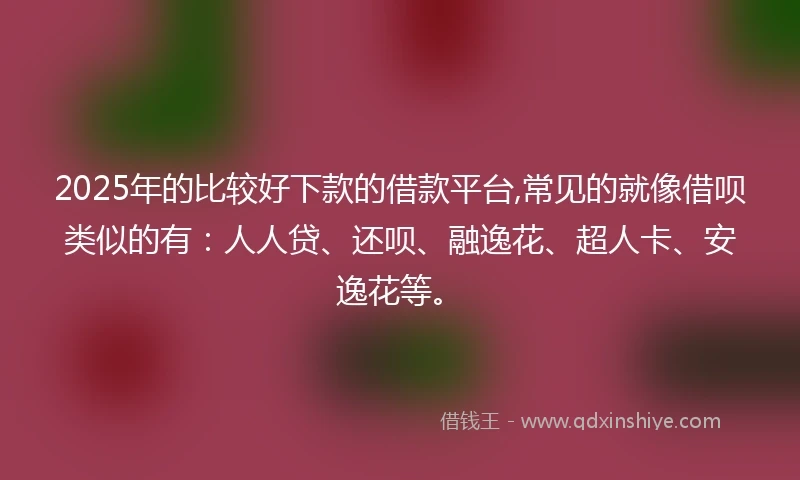 2025年的比较好下款的借款平台,常见的就像借呗类似的有：人人贷、还呗、融逸花、超人卡、安逸花等。