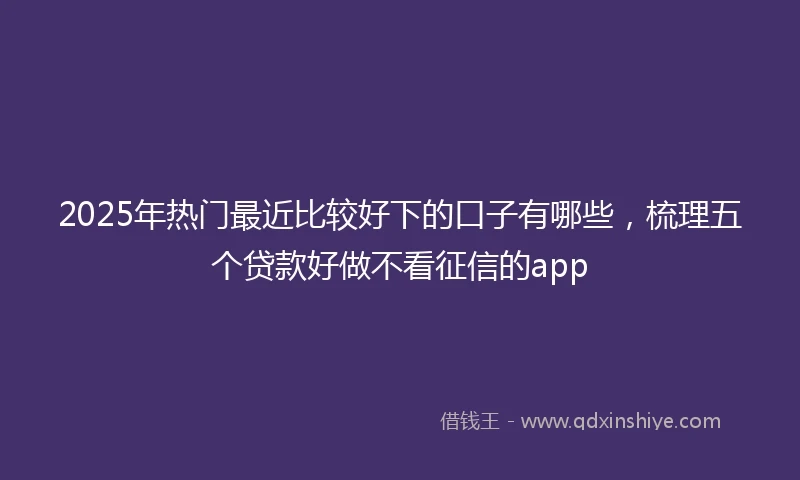 2025年热门最近比较好下的口子有哪些，梳理五个贷款好做不看征信的app