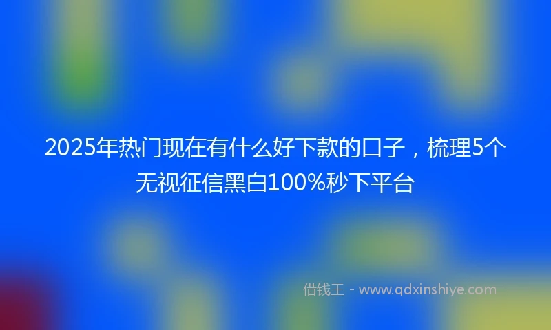 2025年热门现在有什么好下款的口子，梳理5个无视征信黑白100%秒下平台