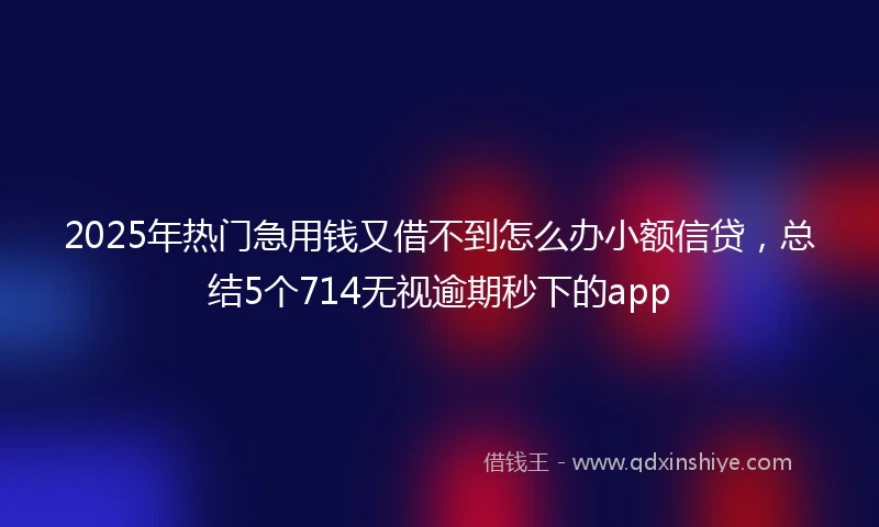 2025年热门急用钱又借不到怎么办小额信贷，总结5个714无视逾期秒下的app