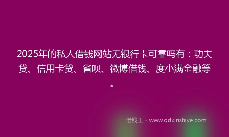 2025年的私人借钱网站无银行卡可靠吗有：功夫贷、信用卡贷、省呗、微博借钱、度小满金融等。