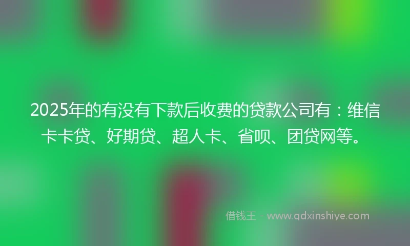2025年的有没有下款后收费的贷款公司有：维信卡卡贷、好期贷、超人卡、省呗、团贷网等。