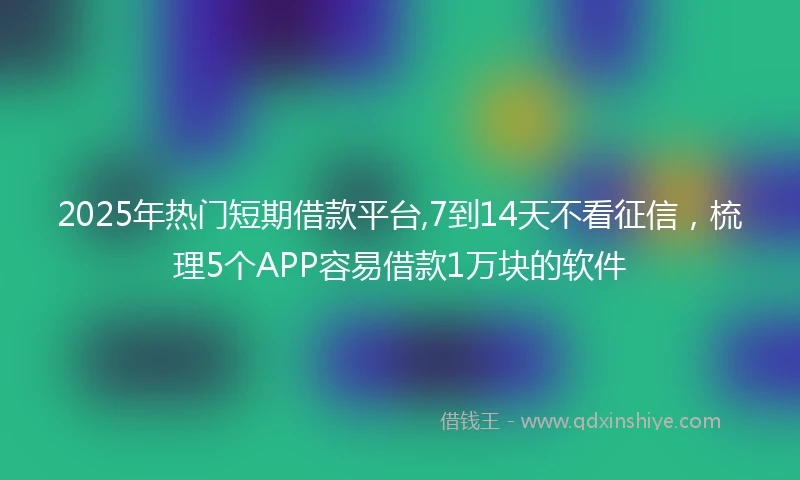 2025年热门短期借款平台,7到14天不看征信，梳理5个APP容易借款1万块的软件