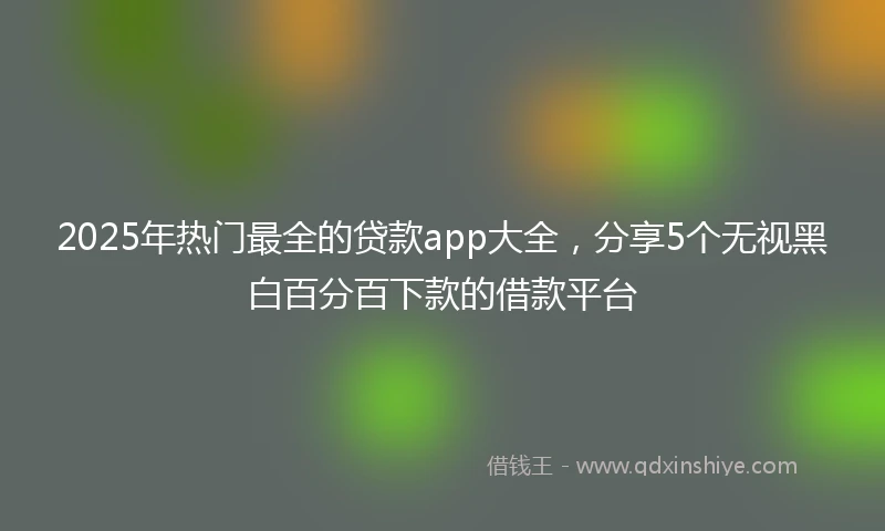 2025年热门最全的贷款app大全，分享5个无视黑白百分百下款的借款平台