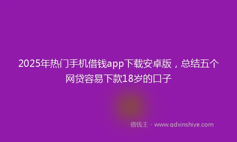 2025年热门手机借钱app下载安卓版，总结五个网贷容易下款18岁的口子