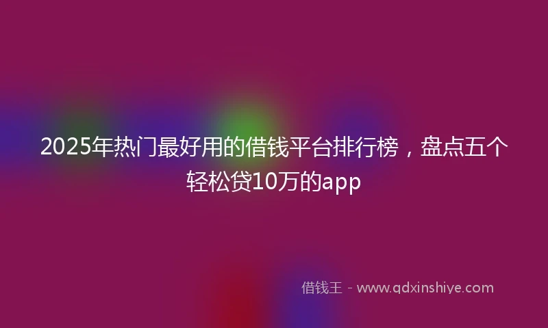 2025年热门最好用的借钱平台排行榜，盘点五个轻松贷10万的app