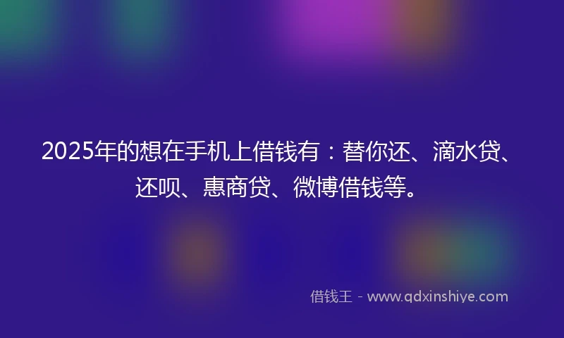 2025年的想在手机上借钱有：替你还、滴水贷、还呗、惠商贷、微博借钱等。