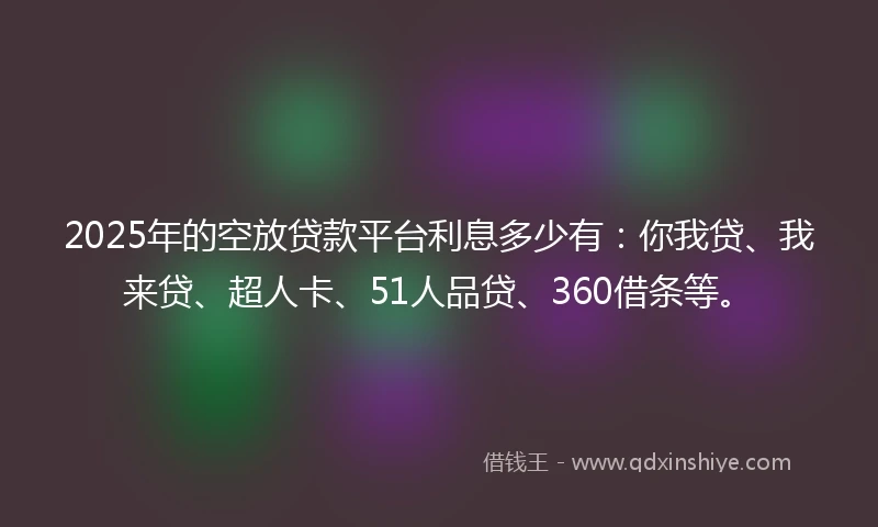 2025年的空放贷款平台利息多少有：你我贷、我来贷、超人卡、51人品贷、360借条等。