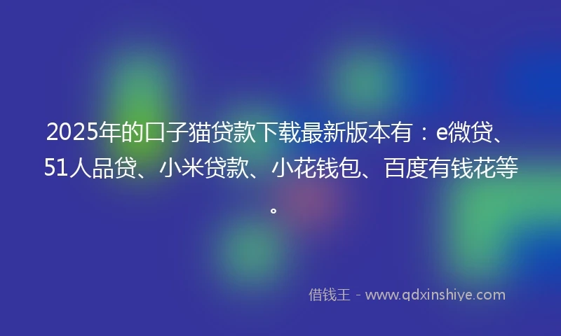 2025年的口子猫贷款下载最新版本有：e微贷、51人品贷、小米贷款、小花钱包、百度有钱花等。