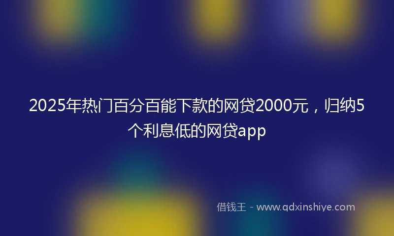 2025年热门百分百能下款的网贷2000元，归纳5个利息低的网贷app