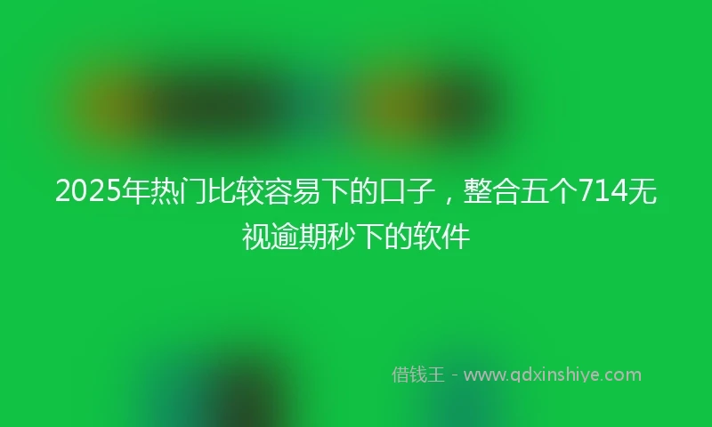 2025年热门比较容易下的口子，整合五个714无视逾期秒下的软件