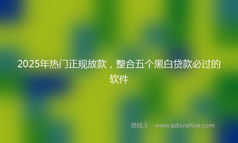 2025年热门正规放款，整合五个黑白贷款必过的软件
