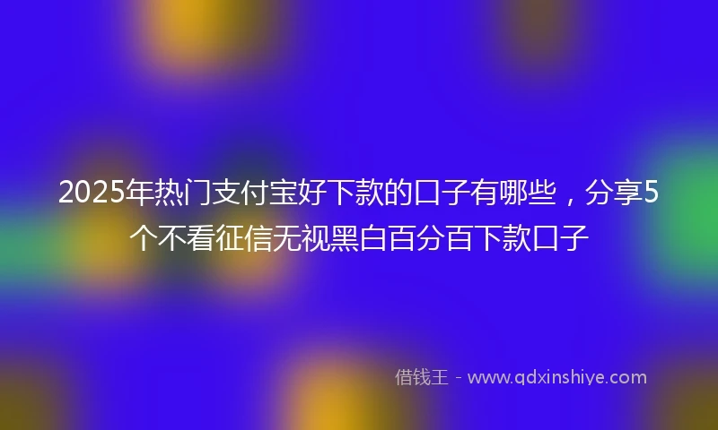 2025年热门支付宝好下款的口子有哪些，分享5个不看征信无视黑白百分百下款口子