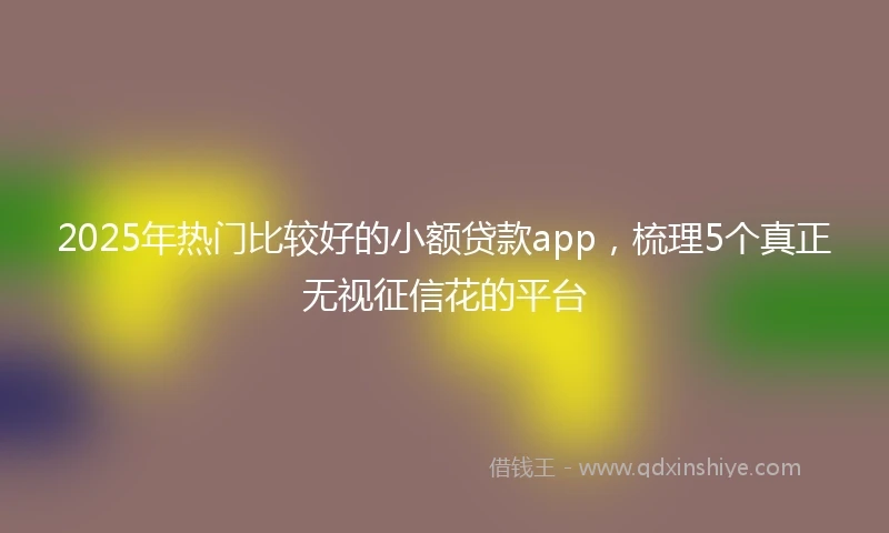 2025年热门比较好的小额贷款app，梳理5个真正无视征信花的平台