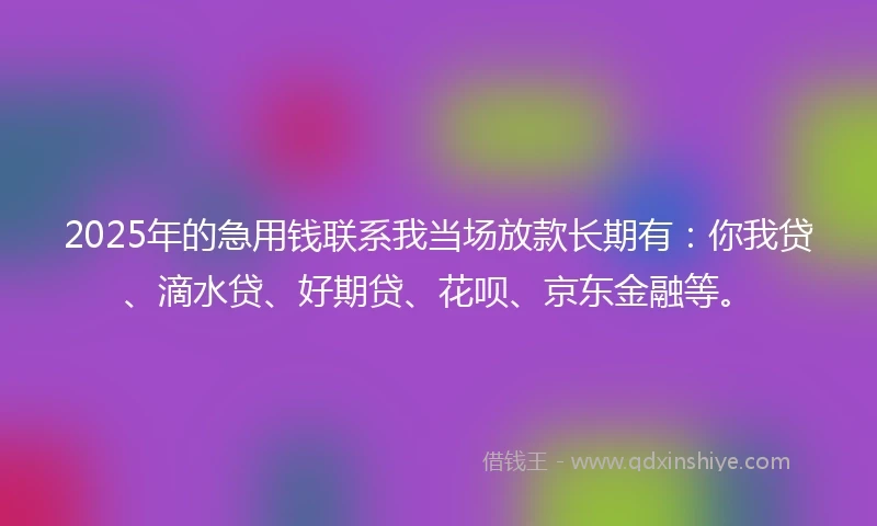 2025年的急用钱联系我当场放款长期有：你我贷、滴水贷、好期贷、花呗、京东金融等。