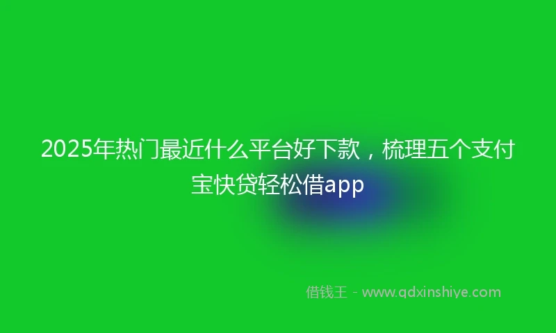 2025年热门最近什么平台好下款，梳理五个支付宝快贷轻松借app