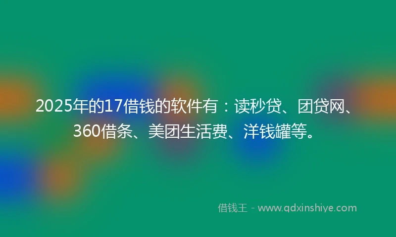 2025年的17借钱的软件有：读秒贷、团贷网、360借条、美团生活费、洋钱罐等。