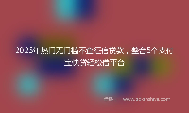 2025年热门无门槛不查征信贷款，整合5个支付宝快贷轻松借平台