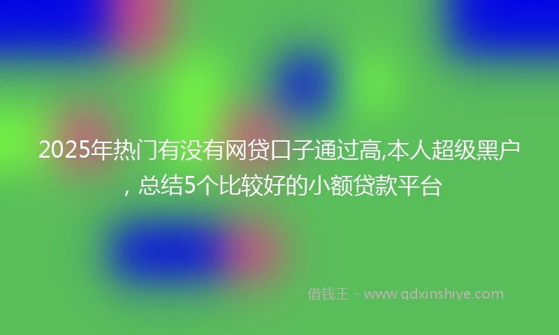 2025年热门有没有网贷口子通过高,本人超级黑户，总结5个比较好的小额贷款平台