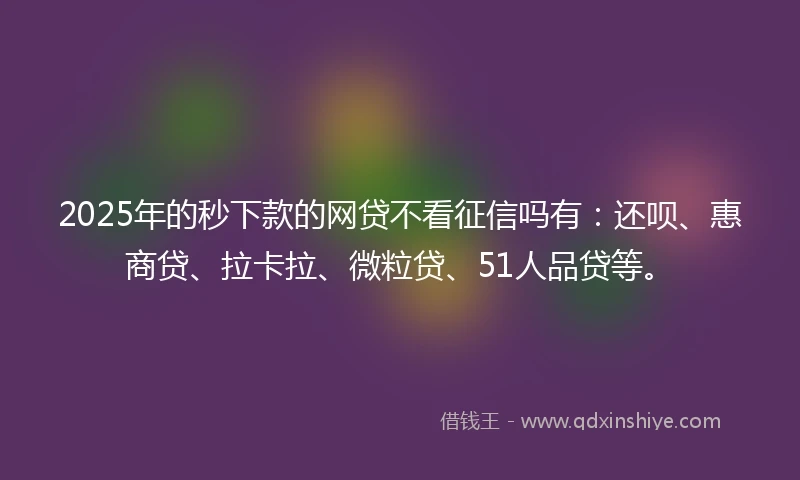 2025年的秒下款的网贷不看征信吗有：还呗、惠商贷、拉卡拉、微粒贷、51人品贷等。