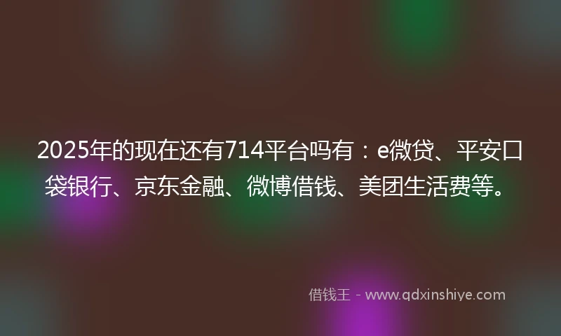 2025年的现在还有714平台吗有：e微贷、平安口袋银行、京东金融、微博借钱、美团生活费等。