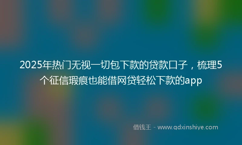 2025年热门无视一切包下款的贷款口子，梳理5个征信瑕疵也能借网贷轻松下款的app