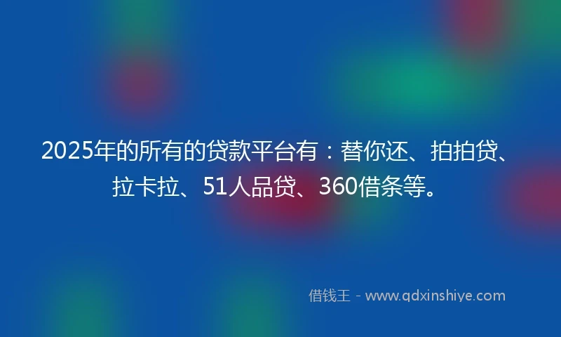 2025年的所有的贷款平台有：替你还、拍拍贷、拉卡拉、51人品贷、360借条等。