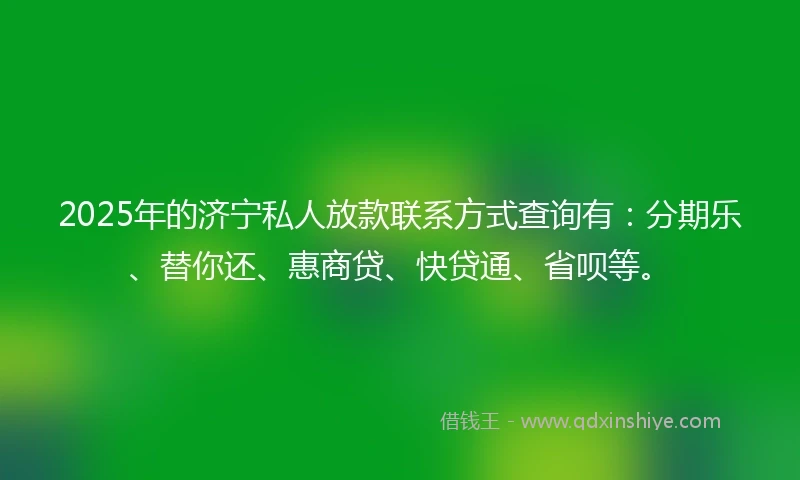 2025年的济宁私人放款联系方式查询有：分期乐、替你还、惠商贷、快贷通、省呗等。