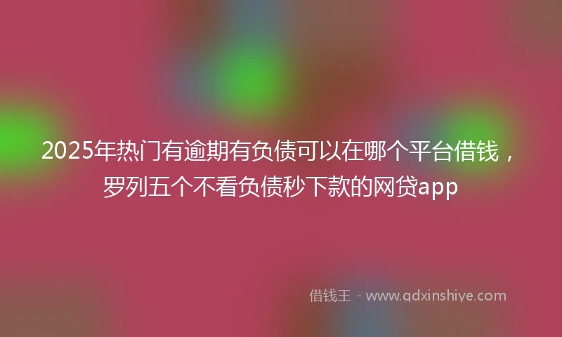 2025年热门有逾期有负债可以在哪个平台借钱，罗列五个不看负债秒下款的网贷app