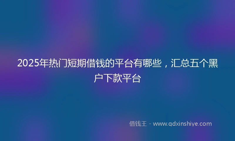 2025年热门短期借钱的平台有哪些，汇总五个黑户下款平台