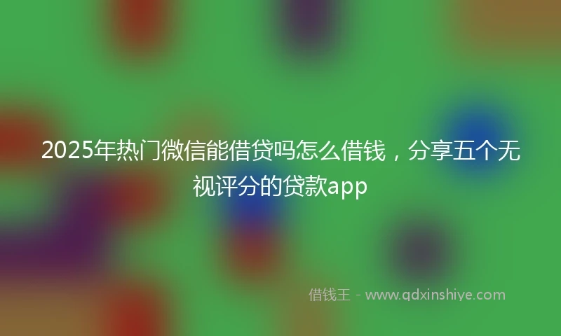 2025年热门微信能借贷吗怎么借钱，分享五个无视评分的贷款app