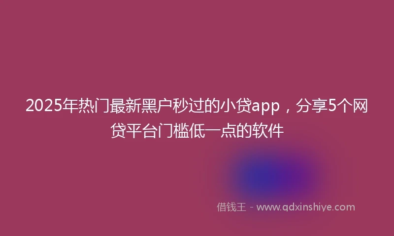 2025年热门最新黑户秒过的小贷app，分享5个网贷平台门槛低一点的软件