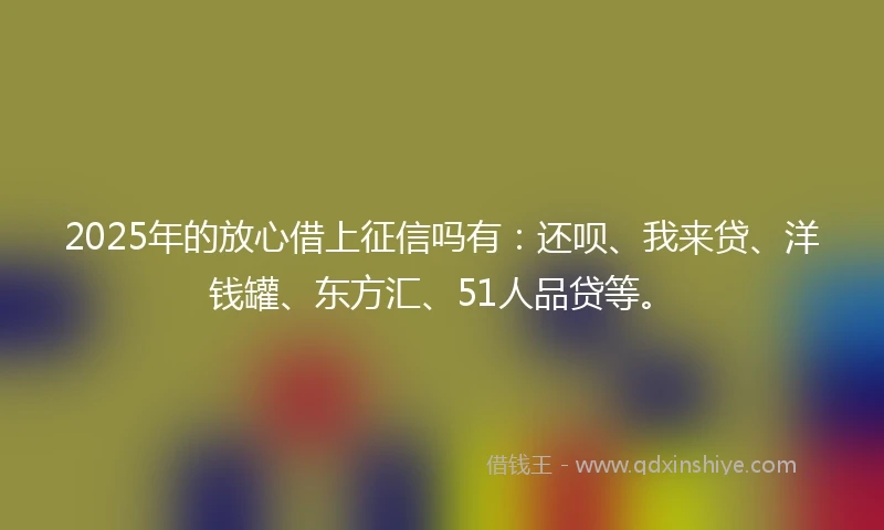 2025年的放心借上征信吗有：还呗、我来贷、洋钱罐、东方汇、51人品贷等。