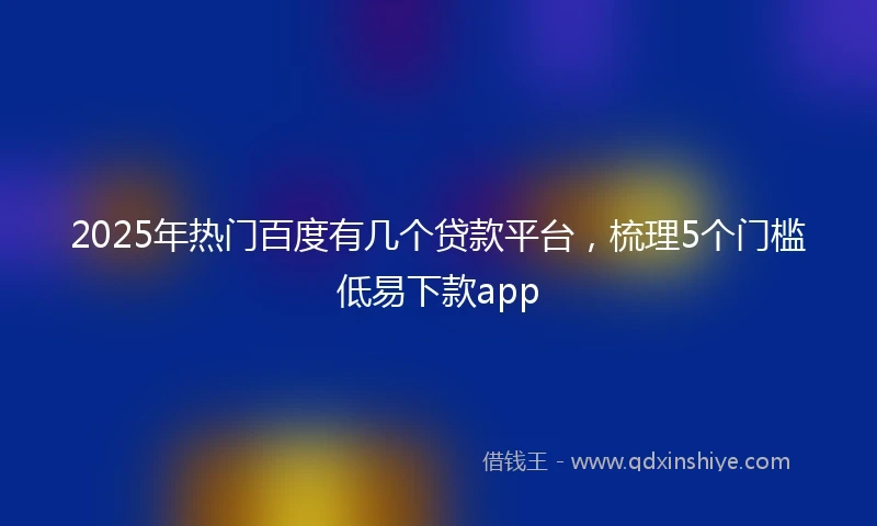 2025年热门百度有几个贷款平台，梳理5个门槛低易下款app