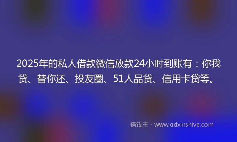 2025年的私人借款微信放款24小时到账有：你我贷、替你还、投友圈、51人品贷、信用卡贷等。