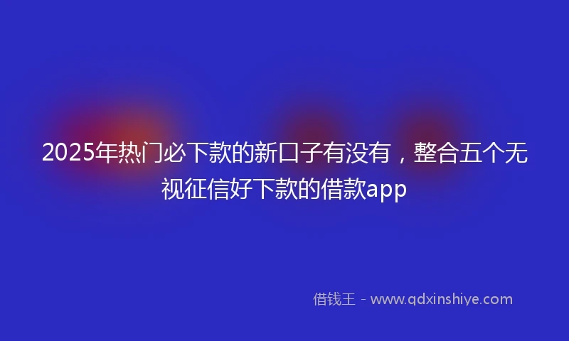 2025年热门必下款的新口子有没有，整合五个无视征信好下款的借款app