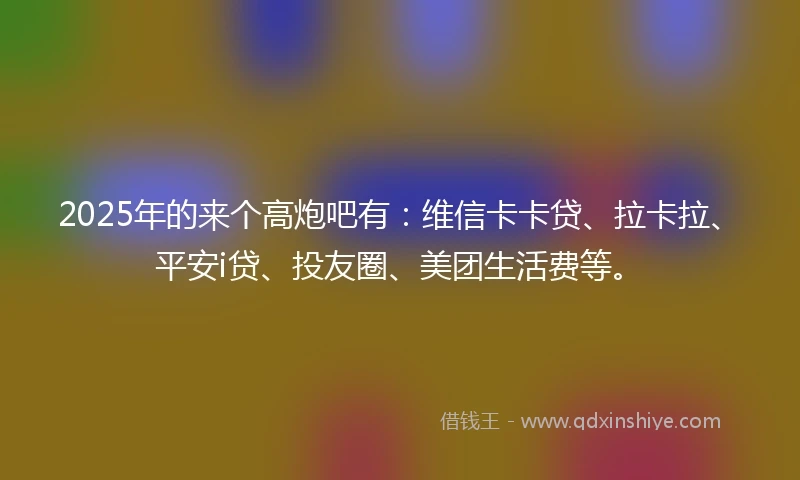 2025年的来个高炮吧有：维信卡卡贷、拉卡拉、平安i贷、投友圈、美团生活费等。