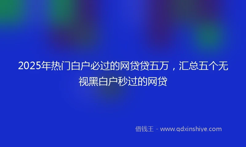 2025年热门白户必过的网贷贷五万，汇总五个无视黑白户秒过的网贷