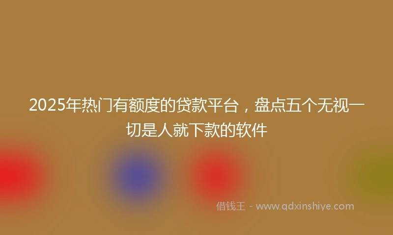 2025年热门有额度的贷款平台，盘点五个无视一切是人就下款的软件