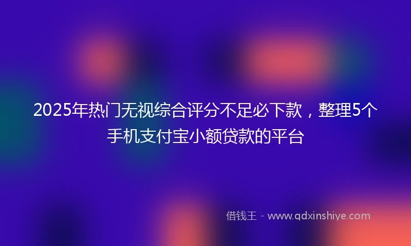 2025年热门无视综合评分不足必下款，整理5个手机支付宝小额贷款的平台