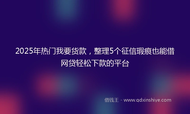 2025年热门我要货款，整理5个征信瑕疵也能借网贷轻松下款的平台