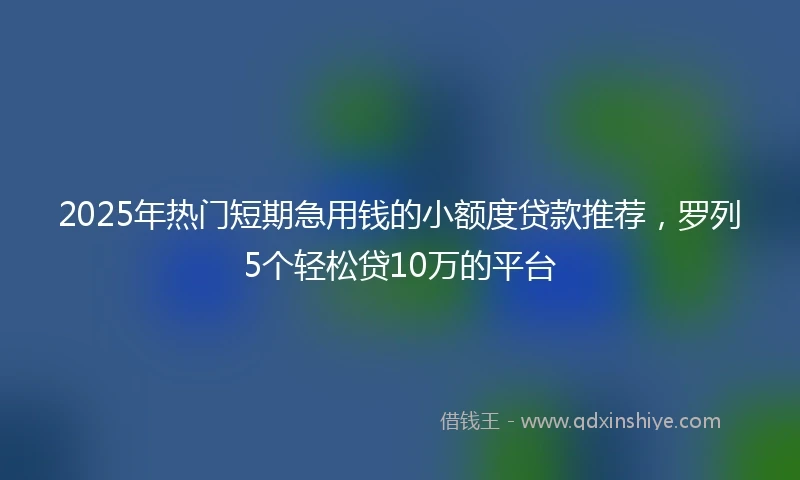 2025年热门短期急用钱的小额度贷款推荐，罗列5个轻松贷10万的平台