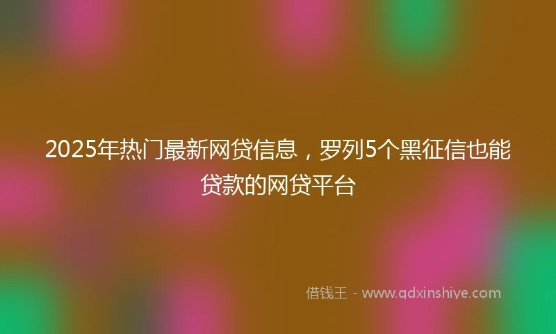 2025年热门最新网贷信息，罗列5个黑征信也能贷款的网贷平台