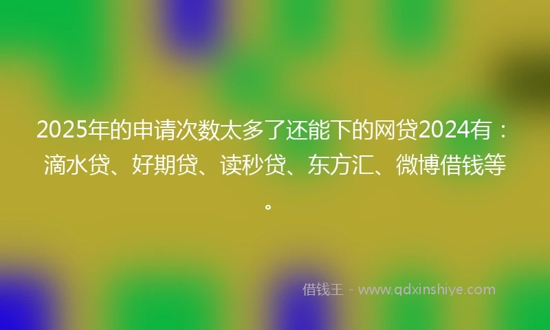 2025年的申请次数太多了还能下的网贷2024有：滴水贷、好期贷、读秒贷、东方汇、微博借钱等。