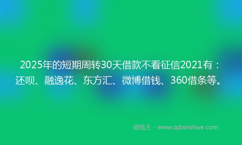 2025年的短期周转30天借款不看征信2021有：还呗、融逸花、东方汇、微博借钱、360借条等。