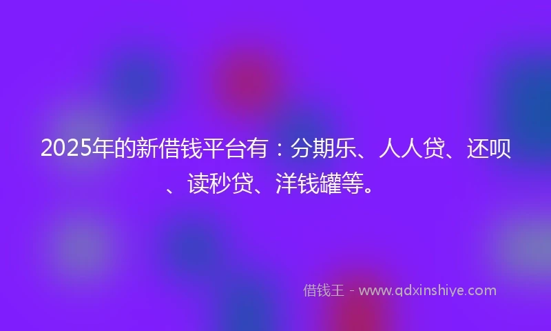 2025年的新借钱平台有：分期乐、人人贷、还呗、读秒贷、洋钱罐等。