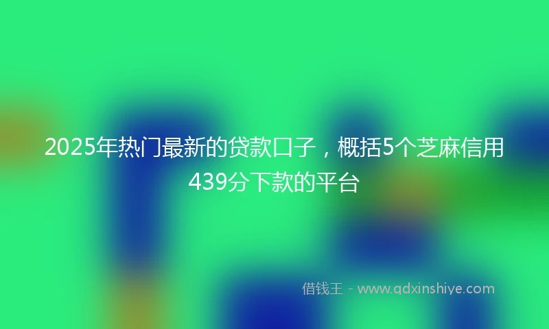 2025年热门最新的贷款口子，概括5个芝麻信用439分下款的平台