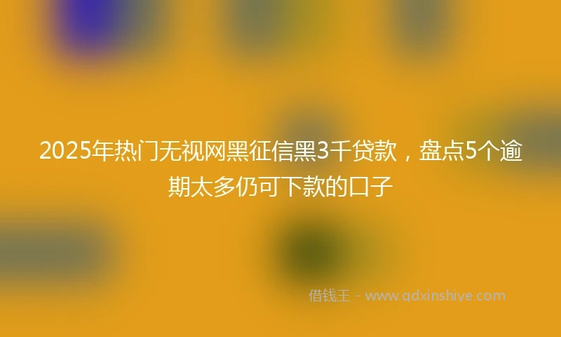 2025年热门无视网黑征信黑3千贷款，盘点5个逾期太多仍可下款的口子